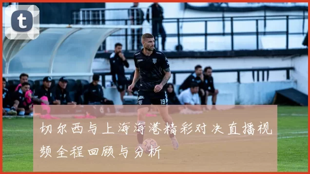 切尔西与上海海港精彩对决直播视频全程回顾与分析