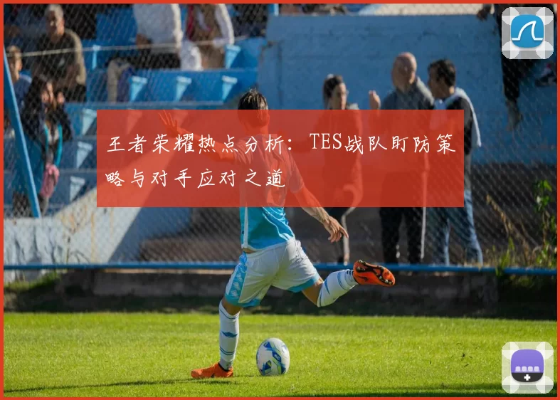 王者荣耀热点分析：TES战队盯防策略与对手应对之道