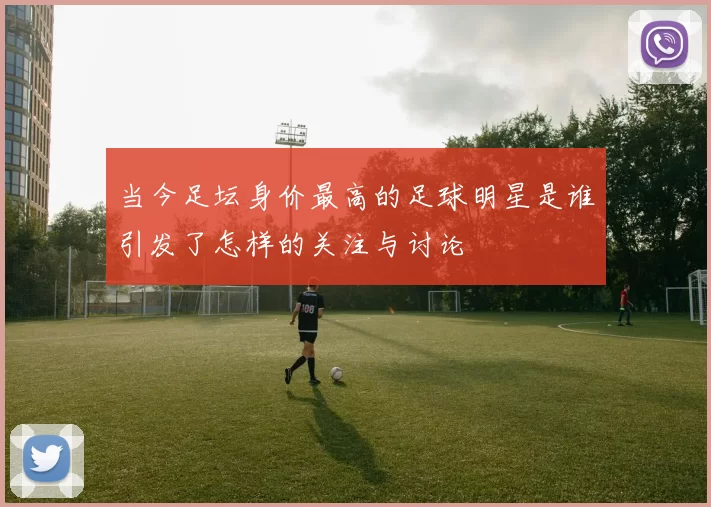 当今足坛身价最高的足球明星是谁引发了怎样的关注与讨论
