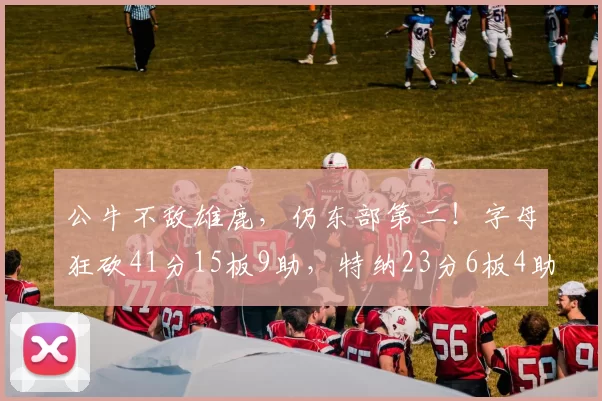 公牛不敌雄鹿，仍东部第二！字母狂砍41分15板9助，特纳23分6板4助