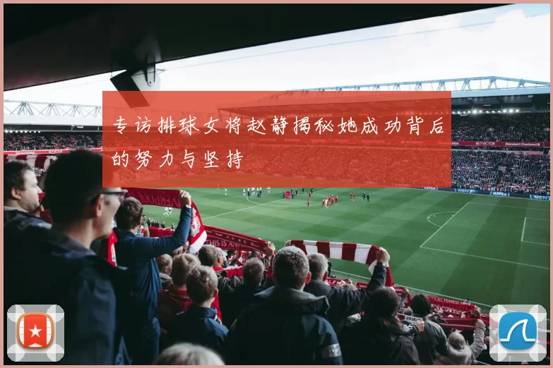 专访排球女将赵静揭秘她成功背后的努力与坚持
