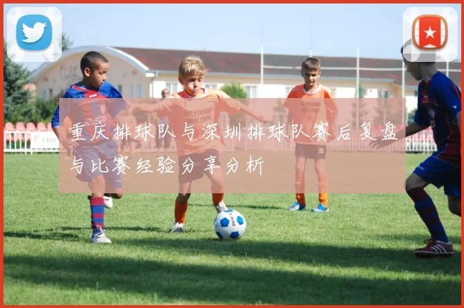 重庆排球队与深圳排球队赛后复盘与比赛经验分享分析