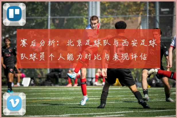 赛后分析：北京足球队与西安足球队球员个人能力对比与表现评估