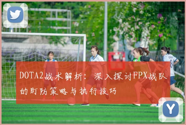 DOTA2战术解析：深入探讨FPX战队的盯防策略与执行技巧