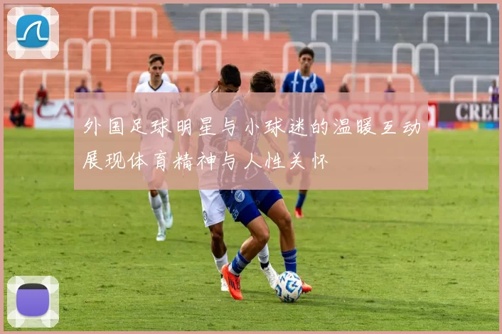 外国足球明星与小球迷的温暖互动展现体育精神与人性关怀