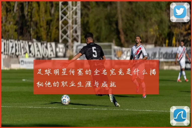足球明星何塞的全名究竟是什么揭秘他的职业生涯与成就