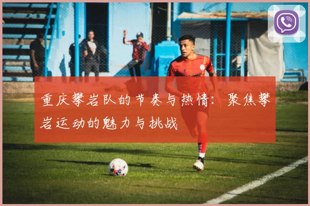 重庆攀岩队的节奏与热情：聚焦攀岩运动的魅力与挑战