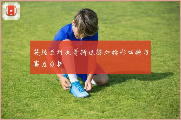 英格兰对决哥斯达黎加精彩回顾与赛后分析