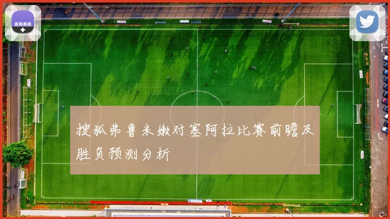 搜狐弗鲁米嫩对塞阿拉比赛前瞻及胜负预测分析