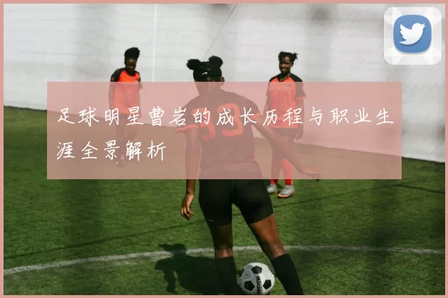 足球明星曹岩的成长历程与职业生涯全景解析