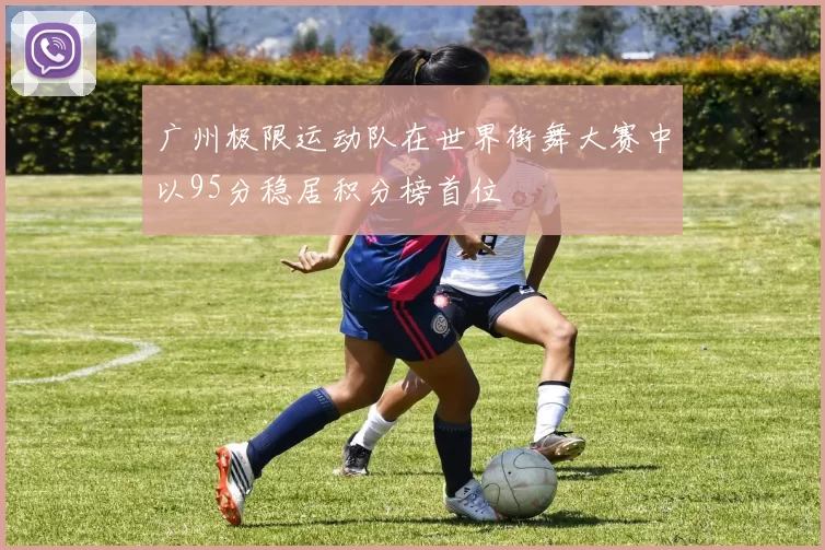 广州极限运动队在世界街舞大赛中以95分稳居积分榜首位