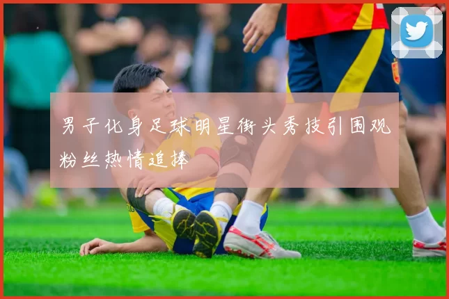 男子化身足球明星街头秀技引围观粉丝热情追捧