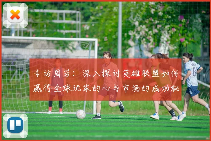 专访周芳：深入探讨英雄联盟如何赢得全球玩家的心与市场的成功秘诀