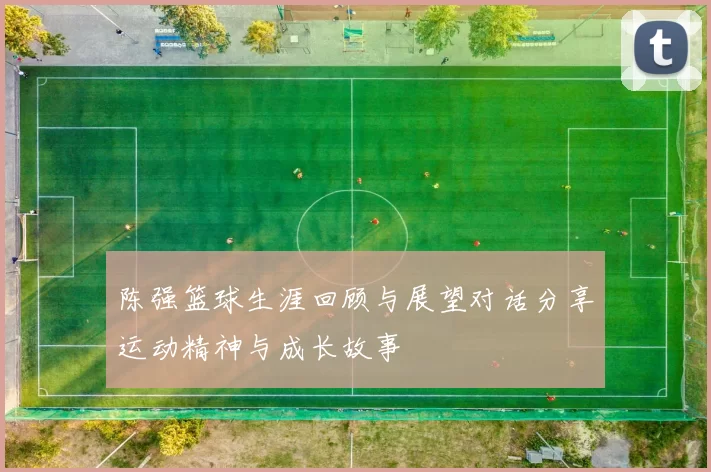 陈强篮球生涯回顾与展望对话分享运动精神与成长故事
