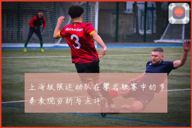 上海极限运动队在攀岩联赛中的节奏表现分析与点评