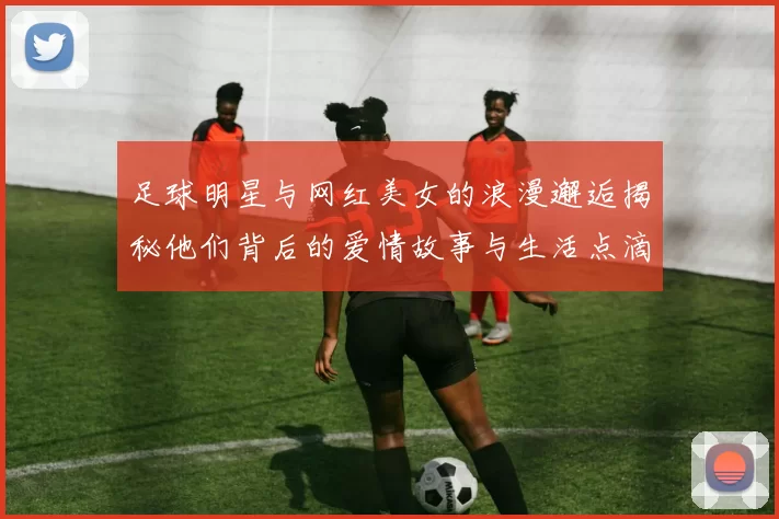 足球明星与网红美女的浪漫邂逅揭秘他们背后的爱情故事与生活点滴