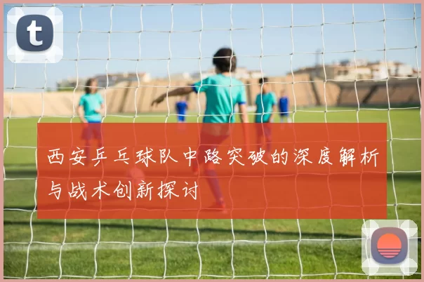 西安乒乓球队中路突破的深度解析与战术创新探讨