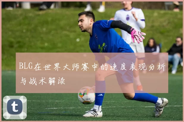 BLG在世界大师赛中的速度表现分析与战术解读