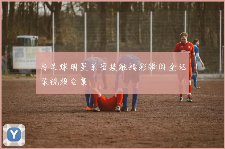与足球明星亲密接触精彩瞬间全记录视频合集