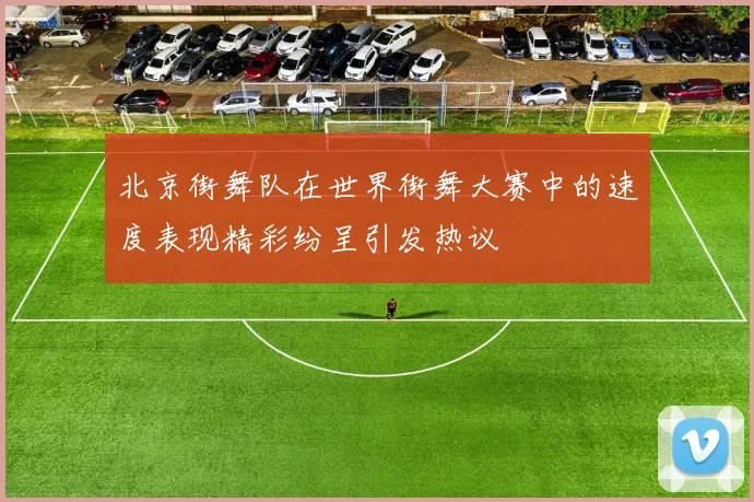 北京街舞队在世界街舞大赛中的速度表现精彩纷呈引发热议