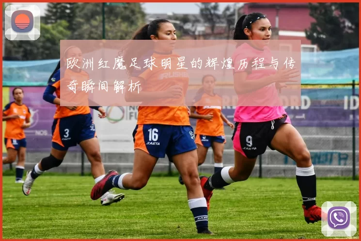 欧洲红魔足球明星的辉煌历程与传奇瞬间解析