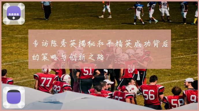 专访陈秀英揭秘和平精英成功背后的策略与创新之路