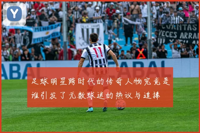 足球明星跨时代的传奇人物究竟是谁引发了无数球迷的热议与追捧