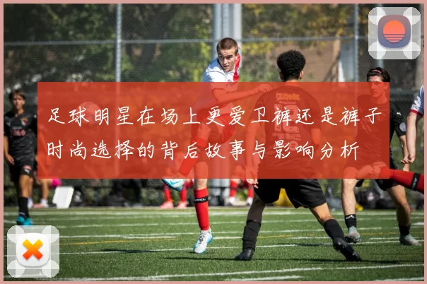 足球明星在场上更爱卫裤还是裤子时尚选择的背后故事与影响分析