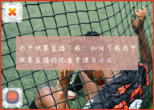 西甲联赛直播下载：如何下载西甲联赛直播的观看资源与方法