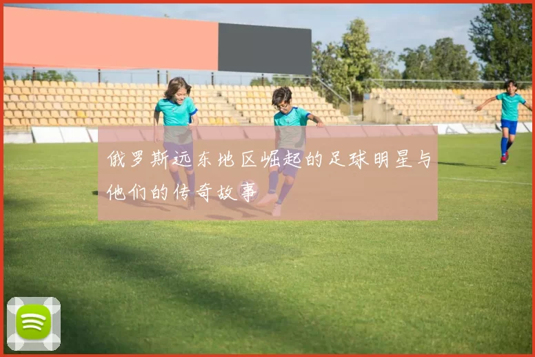 俄罗斯远东地区崛起的足球明星与他们的传奇故事