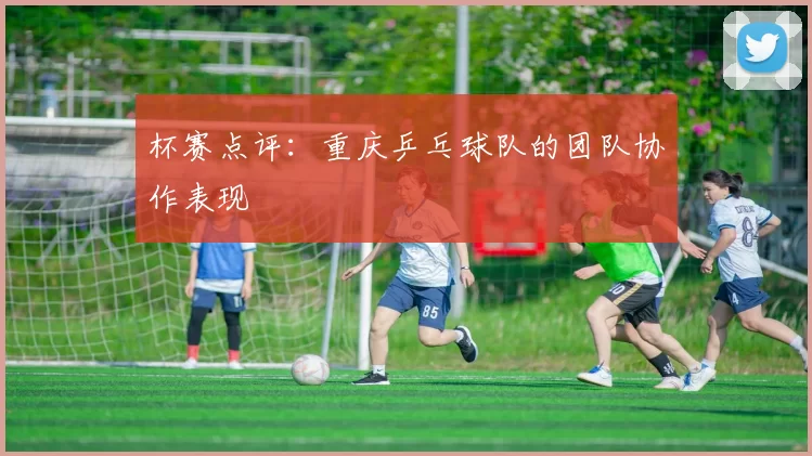 杯赛点评：重庆乒乓球队的团队协作表现