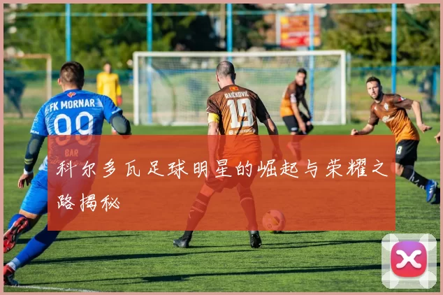科尔多瓦足球明星的崛起与荣耀之路揭秘