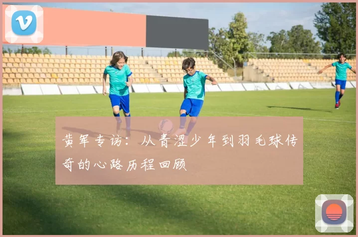 黄军专访：从青涩少年到羽毛球传奇的心路历程回顾