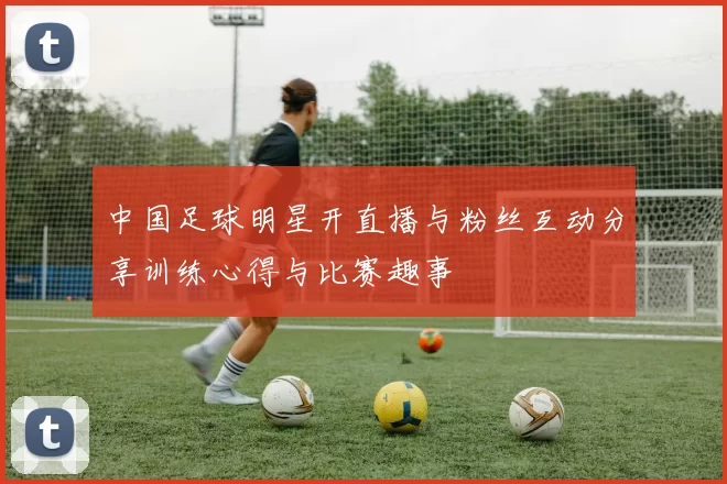 中国足球明星开直播与粉丝互动分享训练心得与比赛趣事