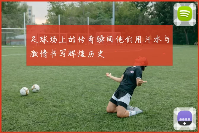 足球场上的传奇瞬间他们用汗水与激情书写辉煌历史