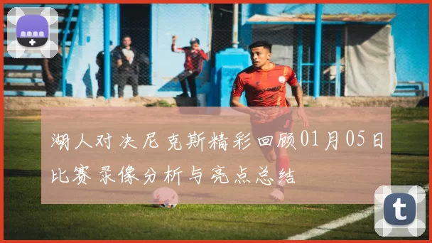 湖人对决尼克斯精彩回顾01月05日比赛录像分析与亮点总结