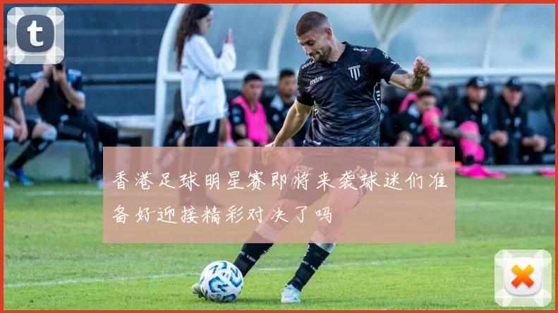 香港足球明星赛即将来袭球迷们准备好迎接精彩对决了吗