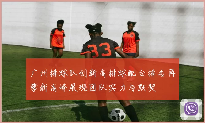 广州排球队创新高排球配合排名再攀新高峰展现团队实力与默契