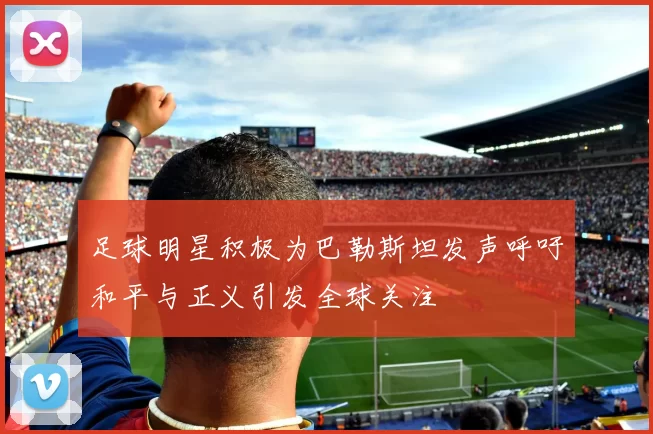 足球明星积极为巴勒斯坦发声呼吁和平与正义引发全球关注