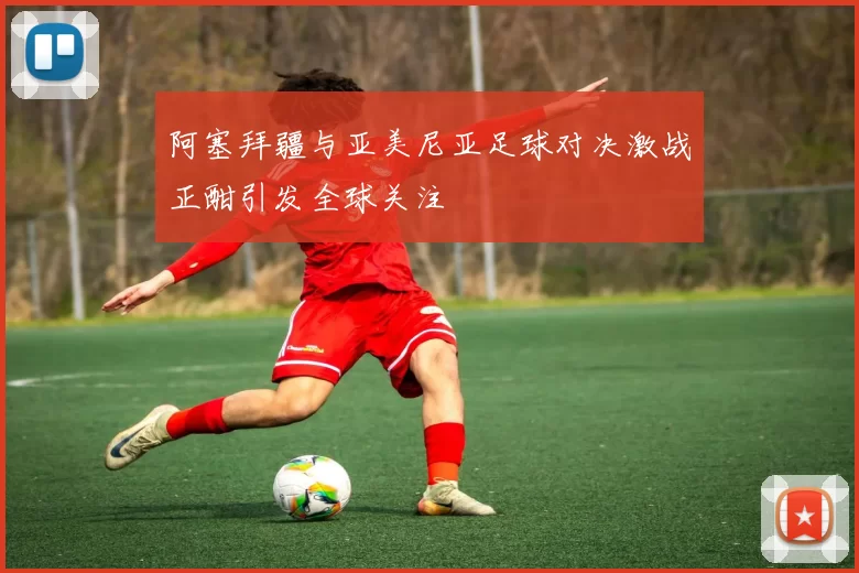 阿塞拜疆与亚美尼亚足球对决激战正酣引发全球关注