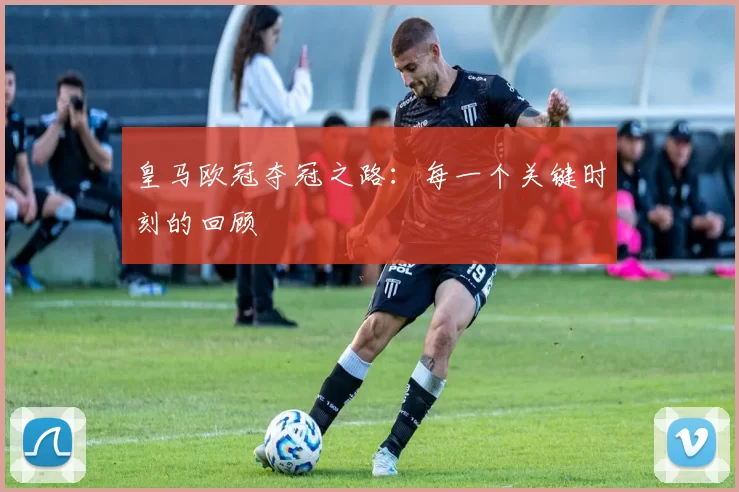 皇马欧冠夺冠之路：每一个关键时刻的回顾