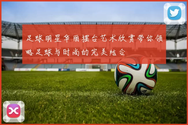 足球明星华丽摆台艺术欣赏带你领略足球与时尚的完美结合