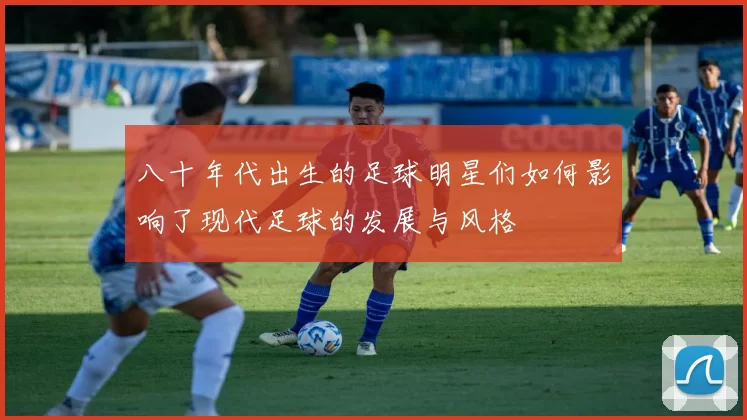八十年代出生的足球明星们如何影响了现代足球的发展与风格