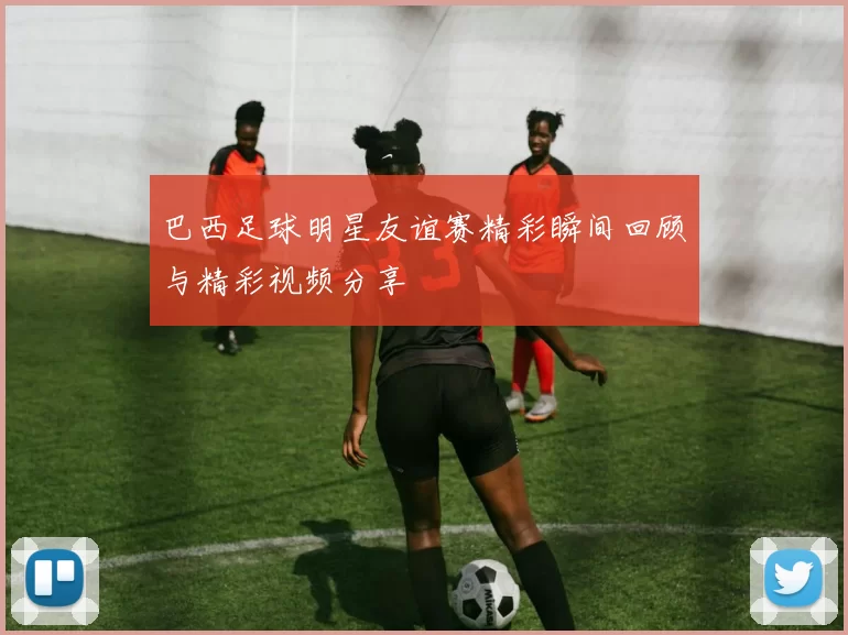 巴西足球明星友谊赛精彩瞬间回顾与精彩视频分享