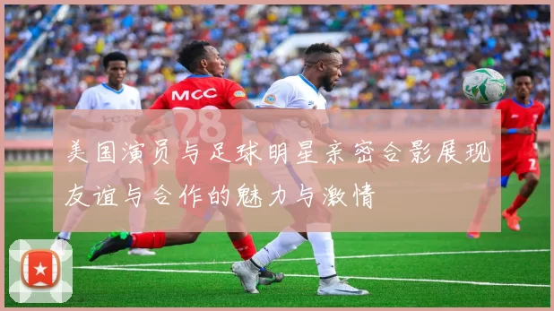 美国演员与足球明星亲密合影展现友谊与合作的魅力与激情