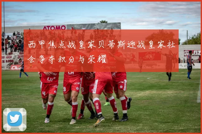西甲焦点战皇家贝蒂斯迎战皇家社会争夺积分与荣耀