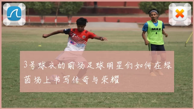 3号球衣的前场足球明星们如何在绿茵场上书写传奇与荣耀