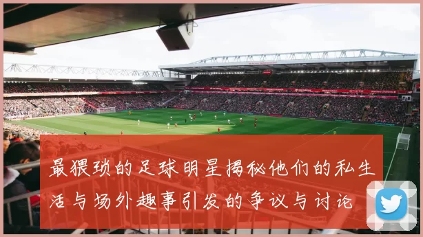 最猥琐的足球明星揭秘他们的私生活与场外趣事引发的争议与讨论