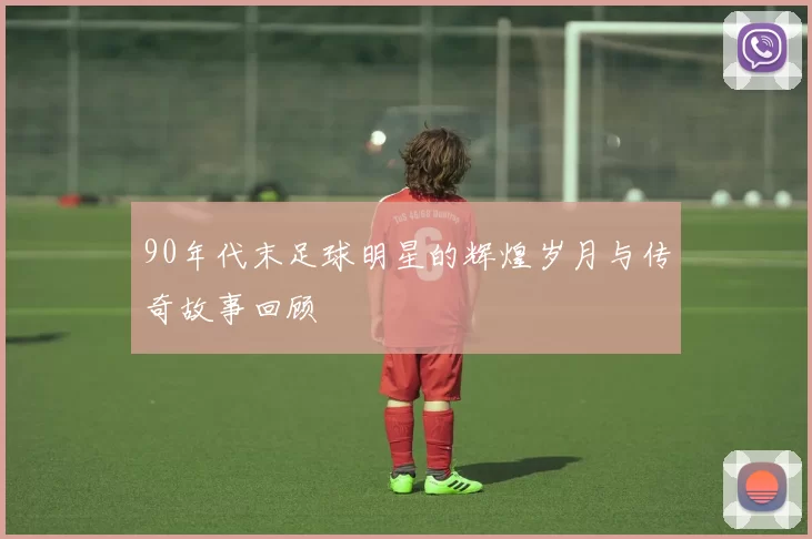 90年代末足球明星的辉煌岁月与传奇故事回顾