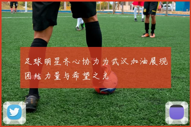 足球明星齐心协力为武汉加油展现团结力量与希望之光